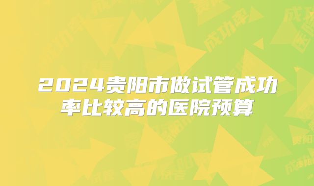 2024贵阳市做试管成功率比较高的医院预算