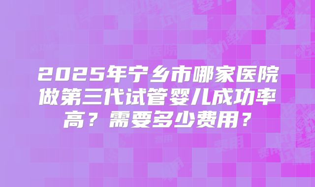 2025年宁乡市哪家医院做第三代试管婴儿成功率高?需要多少费用?