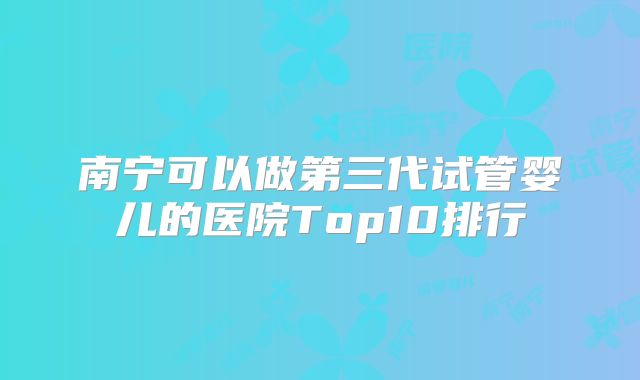 南宁可以做第三代试管婴儿的医院Top10排行