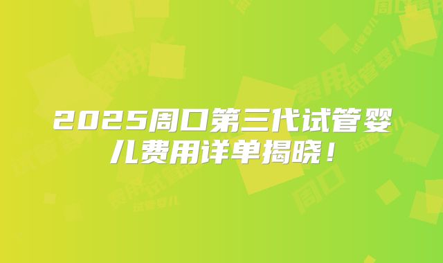 2025周口第三代试管婴儿费用详单揭晓！