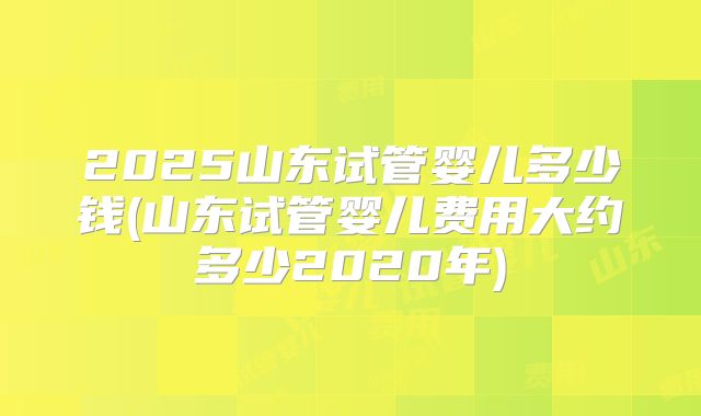 2025山东试管婴儿多少钱(山东试管婴儿费用大约多少2020年)