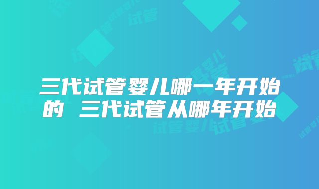 三代试管婴儿哪一年开始的 三代试管从哪年开始