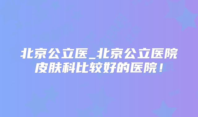 北京公立医_北京公立医院皮肤科比较好的医院!