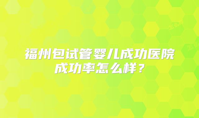 福州包试管婴儿成功医院成功率怎么样?