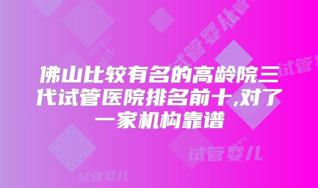 佛山比较有名的高龄院三代试管医院排名前十,对了一家机构靠谱