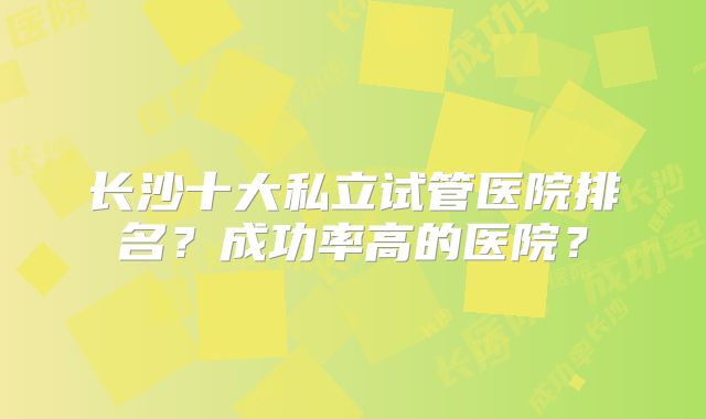 长沙十大私立试管医院排名？成功率高的医院？