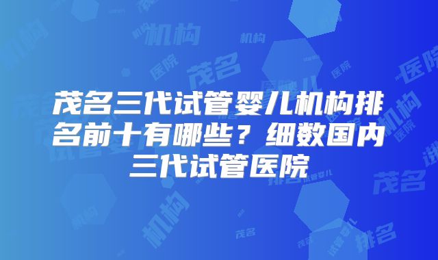 茂名三代试管婴儿机构排名前十有哪些？细数国内三代试管医院