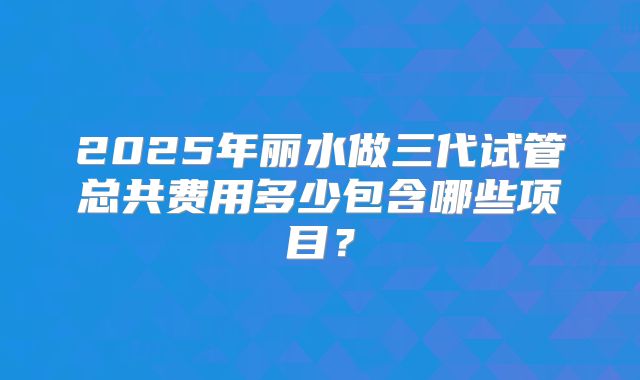 2025年丽水做三代试管总共费用多少包含哪些项目？