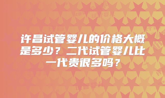 许昌试管婴儿的价格大概是多少？二代试管婴儿比一代贵很多吗？