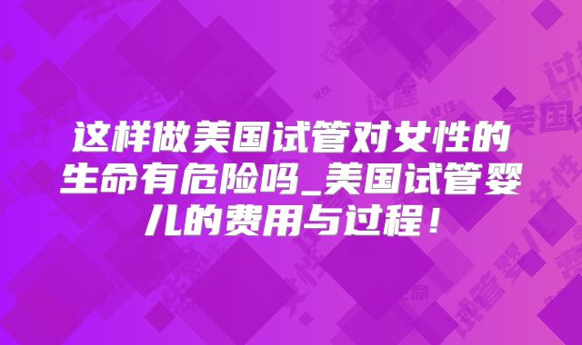 这样做美国试管对女性的生命有危险吗_美国试管婴儿的费用与过程!