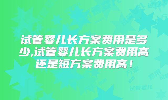 试管婴儿长方案费用是多少,试管婴儿长方案费用高还是短方案费用高！