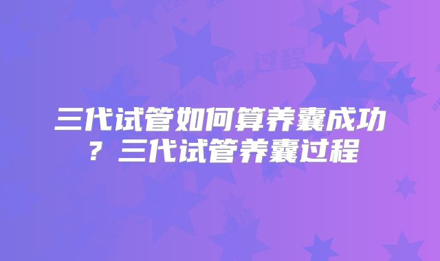三代试管如何算养囊成功?三代试管养囊过程