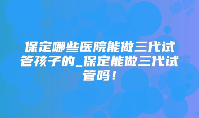 保定哪些医院能做三代试管孩子的_保定能做三代试管吗！