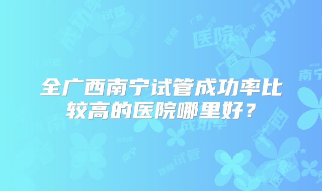 全广西南宁试管成功率比较高的医院哪里好？