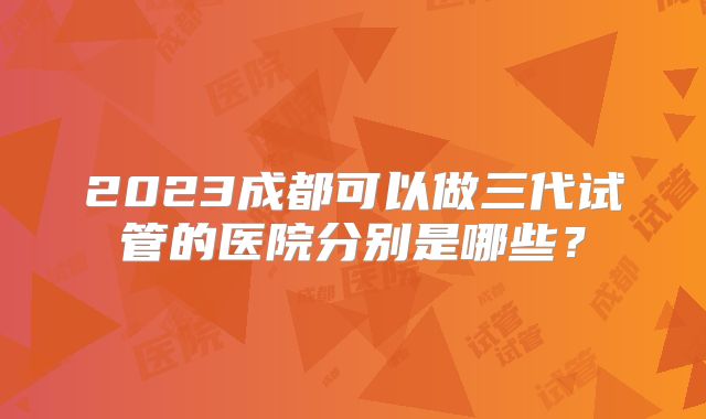 2023成都可以做三代试管的医院分别是哪些？