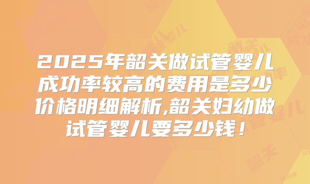 2025年韶关做试管婴儿成功率较高的费用是多少价格明细解析,韶关妇幼做试管婴儿要多少钱!