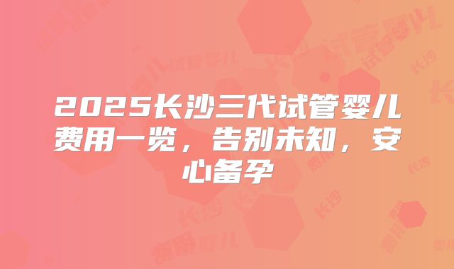 2025长沙三代试管婴儿费用一览，告别未知，安心备孕
