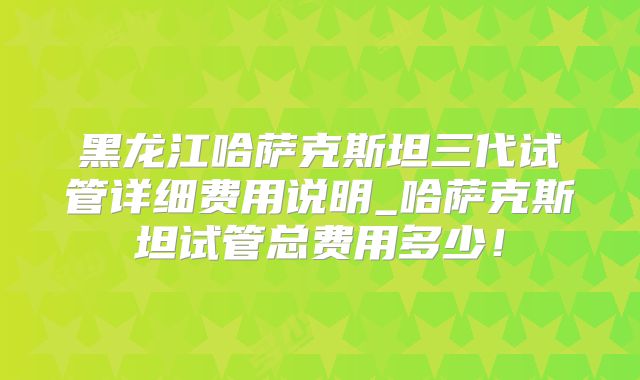 黑龙江哈萨克斯坦三代试管详细费用说明_哈萨克斯坦试管总费用多少!