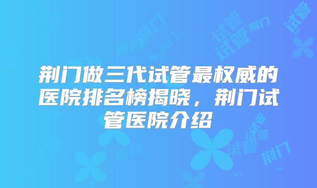 荆门做三代试管最权威的医院排名榜揭晓，荆门试管医院介绍