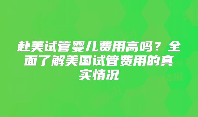 赴美试管婴儿费用高吗？全面了解美国试管费用的真实情况
