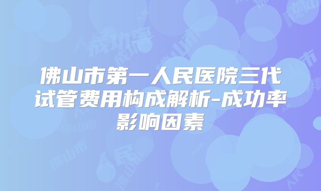 佛山市第一人民医院三代试管费用构成解析-成功率影响因素
