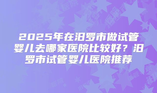 2025年在汨罗市做试管婴儿去哪家医院比较好?汨罗市试管婴儿医院推荐