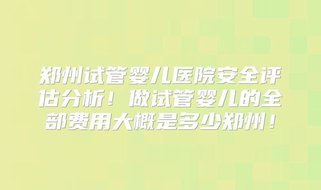 郑州试管婴儿医院安全评估分析！做试管婴儿的全部费用大概是多少郑州！