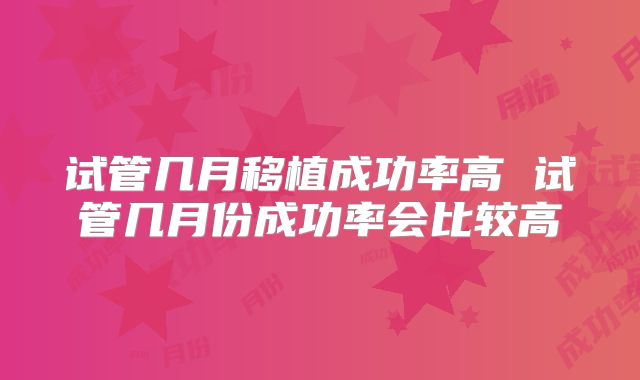 试管几月移植成功率高 试管几月份成功率会比较高