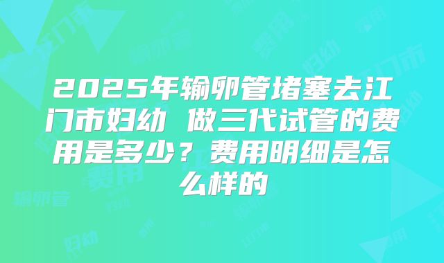 2025年输卵管堵塞去江门市妇幼 做三代试管的费用是多少？费用明细是怎么样的