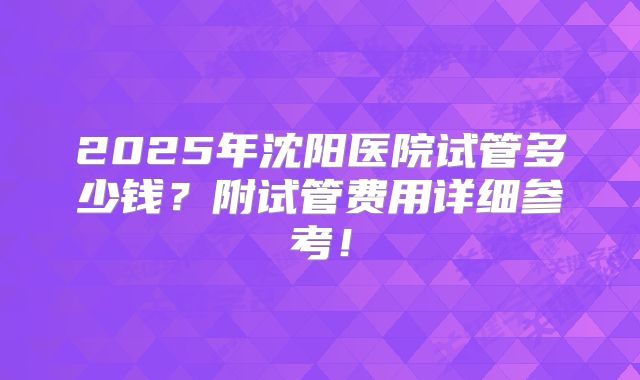 2025年沈阳医院试管多少钱?附试管费用详细参考!