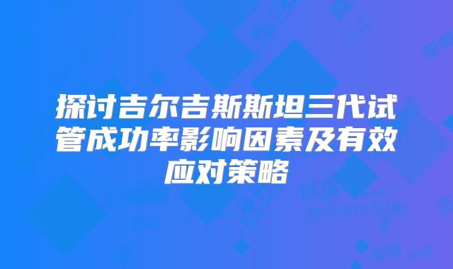 探讨吉尔吉斯斯坦三代试管成功率影响因素及有效应对策略
