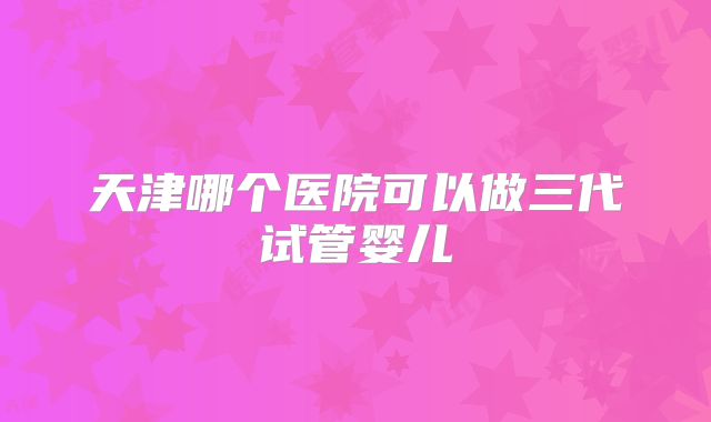 天津哪个医院可以做三代试管婴儿