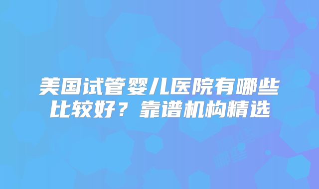 美国试管婴儿医院有哪些比较好?靠谱机构精选