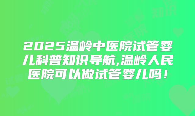 2025温岭中医院试管婴儿科普知识导航,温岭人民医院可以做试管婴儿吗！
