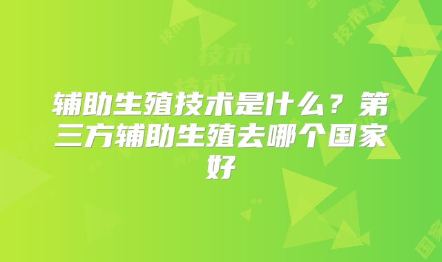 辅助生殖技术是什么？第三方辅助生殖去哪个国家好