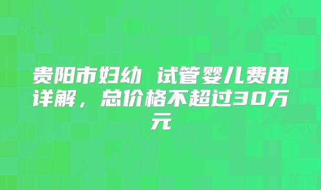 贵阳市妇幼 试管婴儿费用详解，总价格不超过30万元