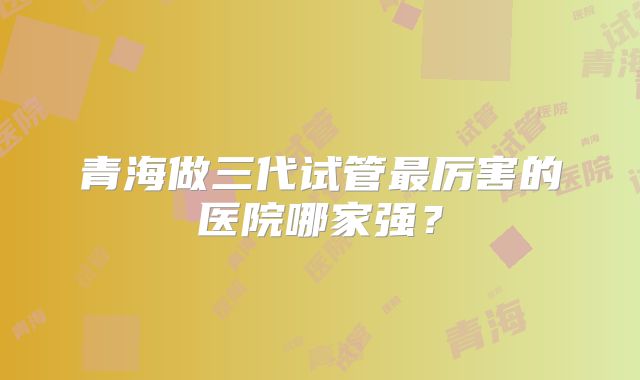 青海做三代试管最厉害的医院哪家强？