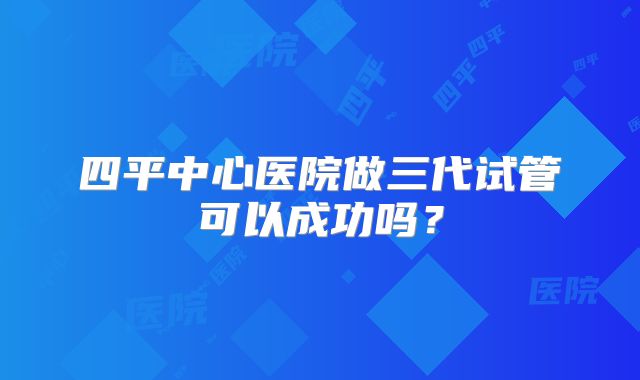 四平中心医院做三代试管可以成功吗？