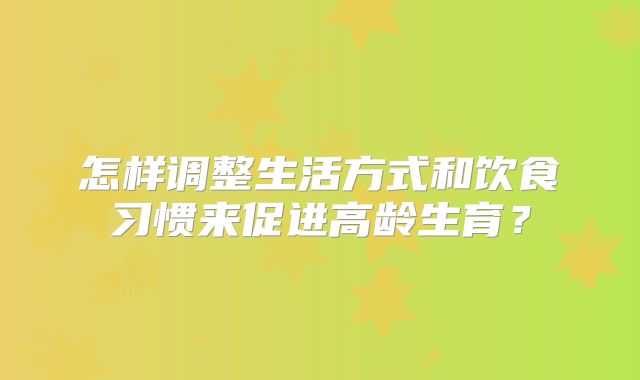 怎样调整生活方式和饮食习惯来促进高龄生育?
