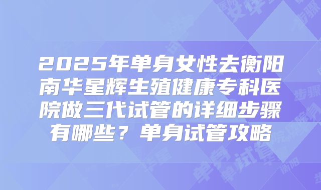 2025年单身女性去衡阳南华星辉生殖健康专科医院做三代试管的详细步骤有哪些?单身试管攻略