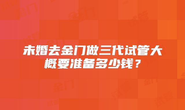 未婚去金门做三代试管大概要准备多少钱?