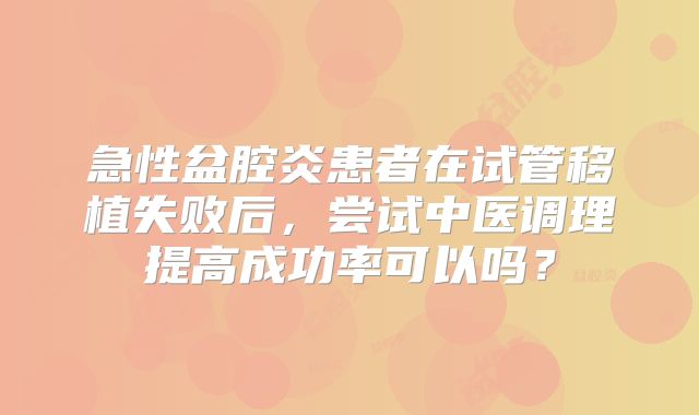 急性盆腔炎患者在试管移植失败后,尝试中医调理提高成功率可以吗?