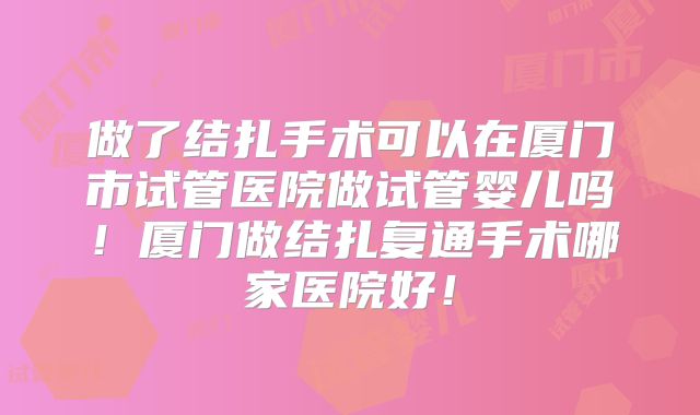 做了结扎手术可以在厦门市试管医院做试管婴儿吗！厦门做结扎复通手术哪家医院好！