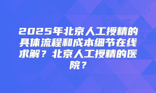 2025年北京人工授精的具体流程和成本细节在线求解？北京人工授精的医院？
