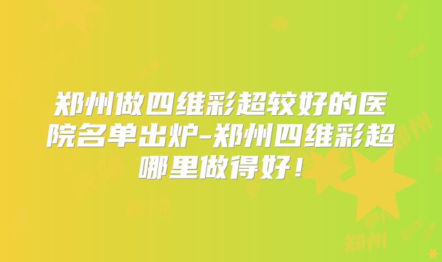 郑州做四维彩超较好的医院名单出炉-郑州四维彩超哪里做得好！