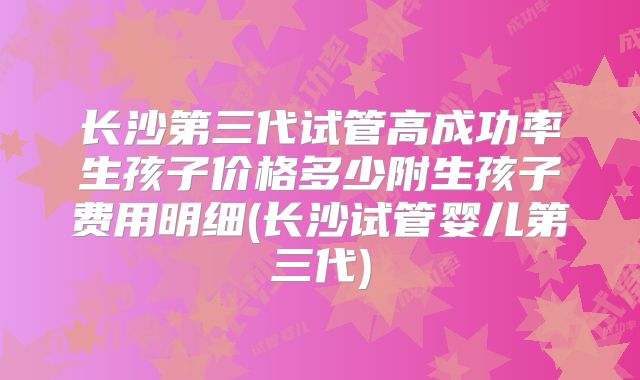 长沙第三代试管高成功率生孩子价格多少附生孩子费用明细(长沙试管婴儿第三代)