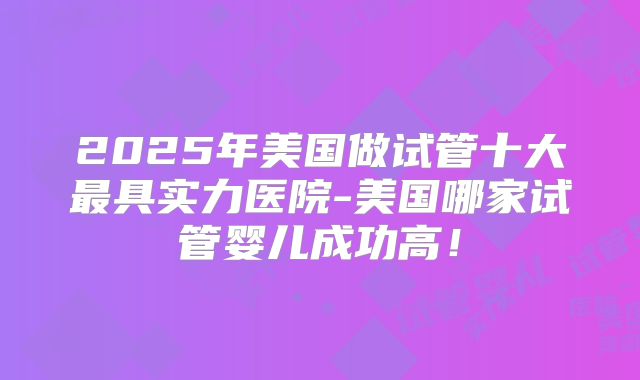 2025年美国做试管十大最具实力医院-美国哪家试管婴儿成功高！