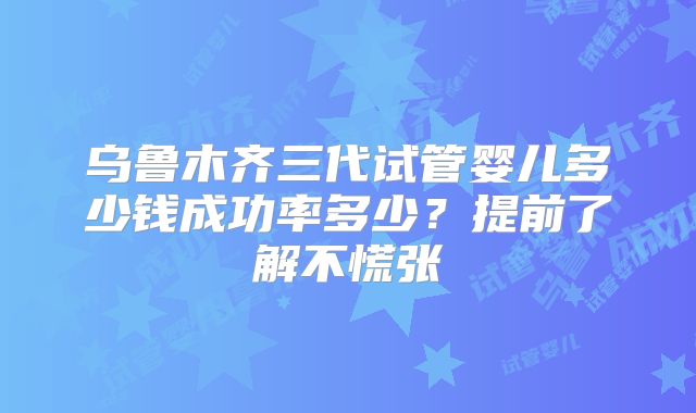 乌鲁木齐三代试管婴儿多少钱成功率多少？提前了解不慌张