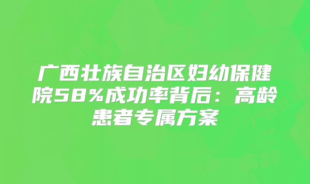 广西壮族自治区妇幼保健院58%成功率背后：高龄患者专属方案