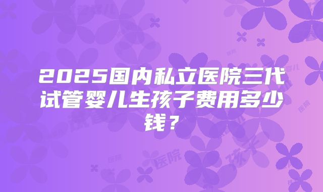 2025国内私立医院三代试管婴儿生孩子费用多少钱？